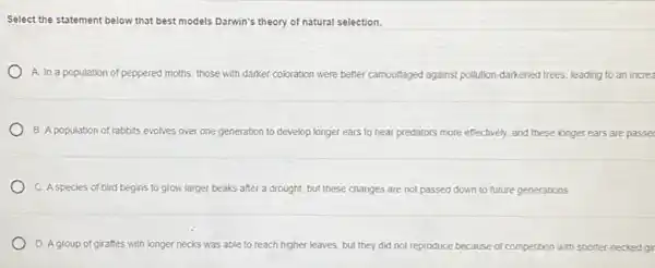 Select the statement below that best models Darwin's theory of natural selection.
A. In a population of peppered moths, those with darker coloration were better camouflaged against pollution -darkened trees, leading to an increa
B. A population of rabbits evolves over one generation to develop longer ears to hear predators more effectively, and these longer ears are passed
C. A species of bird begins to grow larger beaks after a drought, but these changes are not passed down to future generations
D. Agroup of giraffes with longer necks was able to reach higher leaves but they did not reproduce because of competition with shorter necked gir