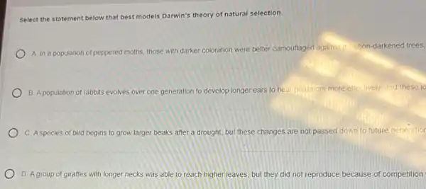 Select the statement below that best models Darwin's theory of natural selection.
A. In a population of peppered moths, those with darker coloration were better camouflaged against, itilition-darkened trees,
B. A population of rabbits evolves over one generation to develop longer ears to hear predators more effectively, and these lo
C. A species of bird begins to grow larger beaks after a drought, but these changes are not passed down to future generation
D. A group of giraffes with longer necks was able to reach higher leaves, but they did not reproduce because of competition