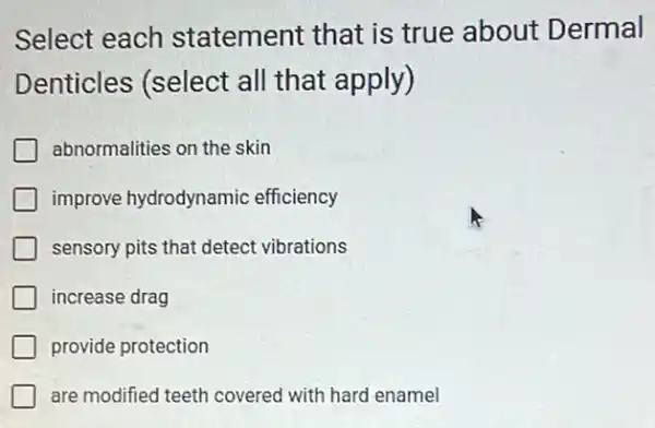 Select each statement that is true about Dermal
Denticles (select all that apply)
abnormalities on the skin
improve hydrodynamic efficiency
sensory pits that detect vibrations
increase drag
provide protection
are modified teeth covered with hard enamel