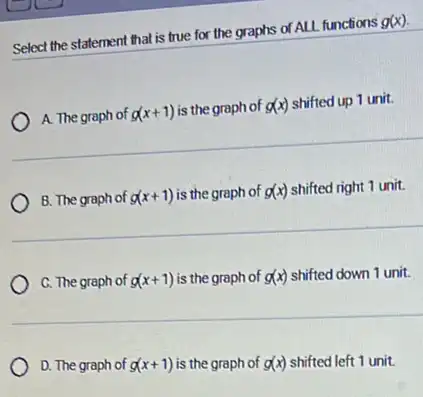 Select the statement that is true for the graphs of ALL functions g(x)
A. The graph of g(x+1) is the graph of g(x) shifted up 1 unit.
B. The graph of g(x+1) is the graph of g(x) shifted right 1 unit.
C. The graph of g(x+1) is the graph of g(x) shifted down 1 unit.
D. The graph of g(x+1) is the graph of g(x) shifted left 1 unit.