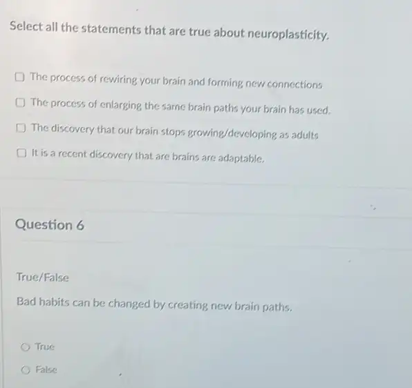 Select all the statements that are true about neuroplasticity.
The process of rewiring your brain and forming new connections
The process of enlarging the same brain paths your brain has used.
The discovery that our brain stops growing/developing as adults
It is a recent discovery that are brains are adaptable.
Question 6
True/False
Bad habits can be changed by creating new brain paths.
True
False