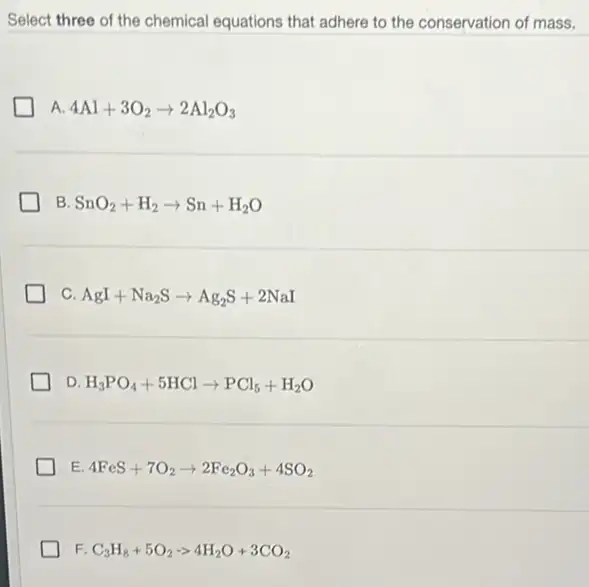 Select three of the chemical equations that adhere to the conservation of mass.
A. 4Al+3O_(2)arrow 2Al_(2)O_(3)
B SnO_(2)+H_(2)arrow Sn+H_(2)O
C. AgI+Na_(2)Sarrow Ag_(2)S+2NaI
D. H_(3)PO_(4)+5HClarrow PCl_(5)+H_(2)O
E 4FeS+7O_(2)arrow 2Fe_(2)O_(3)+4SO_(2)
F. C_(3)H_(8)+5O_(2)arrow 4H_(2)O+3CO_(2)