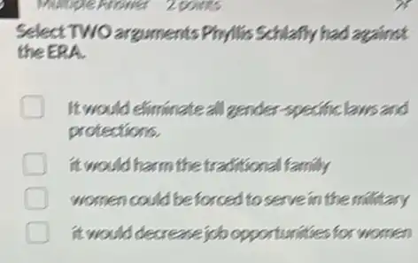 Select TWO arguments Phyllis Schlafly had arguirect
the ERA.
It would eliminate all gender specificlaws and
protections.
it would harm the traditional family
women could be forced to serve in the military
it would decrease job opportunities for women