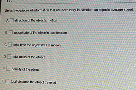 Select two pieces of information that are necessary to calculate an object's average speed.
direction of the object's motion
B. magnitude of the object's acceleration
C. total time the object was in motion
D. total mass of the object
E density of the object
F total distance the object traveled