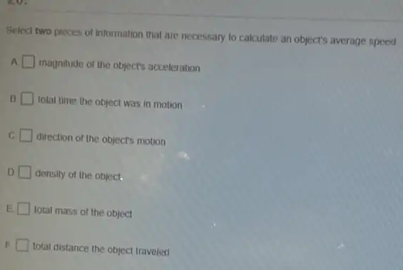 Select two pieces of information that are necessary to calculate an object's average speed
A. square  magnitude of the objects acceleration
B. total time the object was in motion
C. square  direction of the objects motion
D density of the object.
total mass of the object
E
total distance the object traveled