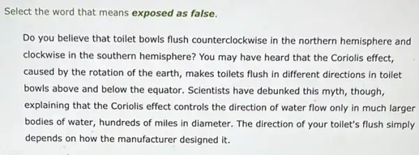 Select the word that means exposed as false.
Do you believe that toilet bowls flush counterclockwise in the northern hemisphere and
clockwise in the southern hemisphere? You may have heard that the Coriolis effect,
caused by the rotation of the earth, makes toilets flush in different directions in toilet
bowls above and below the equator. Scientists have debunked this myth, though,
explaining that the Coriolis effect controls the direction of water flow only in much larger
bodies of water, hundreds of miles in diameter.The direction of your toilet's flush simply
depends on how the manufacturer designed it.