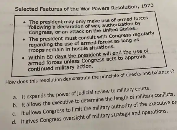 Selected Features of the War Powers Resolution, 1973
The president may only make use of armed forces
following a declaration of war, authorizatior by
Congress, or an attack on the United States.
The president must consult with Congress regularly
regarding the use of armed forces as long as
troops remain in hostile situations.
Within 60 days the president will end the use of
armed forces unless Congress acts to approve
continued military action.
How does this resolution demonstrate the principle of checks and balances?
a. It expands the power of judicial review to military courts.
b. It allows the executive to determine the length of military conflicts.
c. It allows Congress to limit the military authority of the executive br
d. It gives Congress oversight of military strategy and operations.