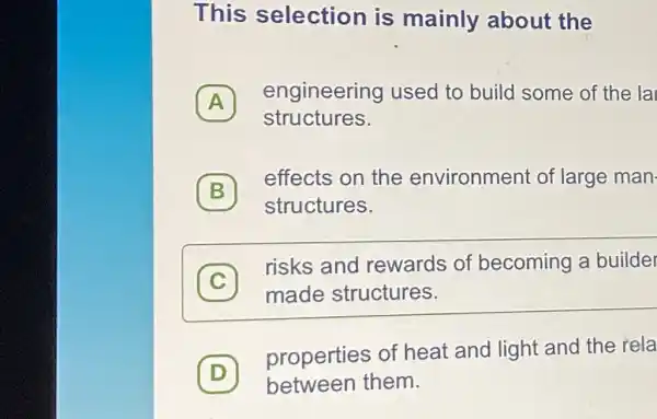 This selection is mainly about the
A
engineering used to build some of the la
A
structures.
(B)
effects on the environment of large man.
B
structures.
C
risks and rewards of becoming a builder
c
made structures.
D
properties of heat and light and the rela
D between them.