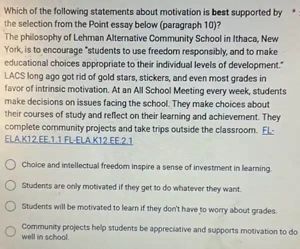 the selection from the Point essay below (paragraph 10)?
The philosophy of Lehman Alternative Community School in Ithaca, New
York, is to encourage "students to use freedom responsibly, and to make
educational choices appropriate to their individual levels of development."
LACS long ago got rid of gold stars, stickers, and even most grades in
favor of intrinsic motivation. At an All School Meeting every week, students
make decisions on issues facing the school. They make choices about
their courses of study and reflect on their learning and achievement.They
complete community projects and take trips outside the classroom . FL.
ELA.K12.EE 1.1 FL-ELA K12.EE.2.1
Choice and intellectual freedom inspire a sense of investment in learning.
Students are only motivated if they get to do whatever they want.
Students will be motivated to learn if they don't have to worry about grades
Community projects help students be appreciative and supports motivation to do
well in school.
Which of the following statements about motivation is best supported by