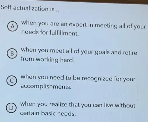 Self-actualization is __
A when you are an expert in meeting all of your
needs for fulfillment.
B
when you meet all of your goals and retire
from working hard.
C
when you need to be recognized for your
accomplishments.
D
when you realize that you can live without
certain basic needs.