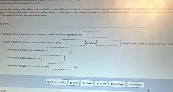 semplicta this question while ulking a screen reader use the Tals key to navigate to an answer chaica. Answer choices can be nulected and
spead. Using any ol these koys, select your answer choico. Use the up and down arrow keys to navigate to the rosponse contaliner you wish to place the
I' the antwer choice inlu the response container
ag (Part1)
- Coming is taking a genetic copy of a suprerior or olite animal and reproducing the square 
To begin the cloning process producers must create a gana i square  i by taking square  i biopsy samples from the animal they wish to ck
- the trssuo is transferned to a llask with a square 
- the samples are then placed in ani square 
a the developing cells in this section are the square  cells
: growing media
" bank
: Issue
a danor
: genotype
: incubalor