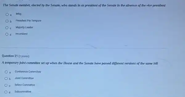 The Senate member, elected by the Senate, who stands in as president of the Senate in the absence of the vice president
a Whlp
b President Pro Tempore
c Majority Leader
d Incumbent
Question 21 (2 points)
A temporary joint committee set up when the House and the Senate have passed di different versions of the same bill
a Conference Committee
b Joint Committee
c Select Committee
d Subcommittee