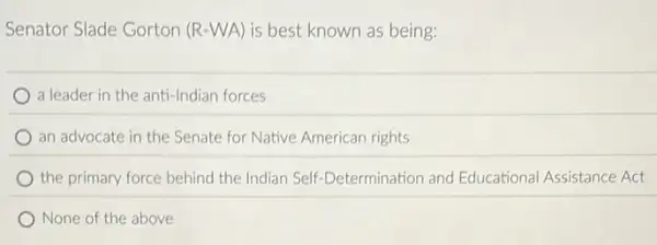 Senator Slade Gorton (R -WA) is best known as being:
a leader in the anti -Indian forces
an advocate in the Senate for Native American rights
the primary force behind the Indian Self-Determination and Educational Assistance Act
None of the above