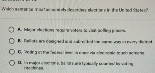 Which sentence most accurately describes elections in the United States?
A. Major elections require voters to visit polling places.
B. Ballots are designed and submitted the same way in every district.
C. Voting at the federal level is done via electronic touch screens.
D. In major elections ballots are typically counted by voting