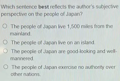 Which sentence best reflects the author's subjective
perspective on the people.of Japan?
The people of Japan live 1,500 miles from the
mainland.
The people of Japan live on an island.
The people of Japan are good-looking and well-
mannered
The people of Japan exercise no authority over
other nations.