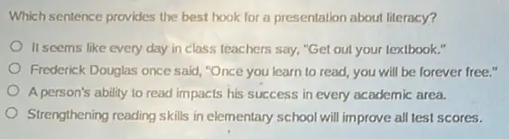 Which sentence provides the best hook for a presentation about literacy?
It seems like every day in class teachers say."Get out your textbook."
Frederick Douglas once said "Once you learn to read, you will be forever free."
A person's ability to read impacts his success in every academic area.
Strengthening reading skills in elementary school will improve all test scores.