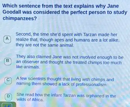 Which sentence from the text explains why Jane
Goodall was considered the perfect person to study
chimpanzees?
Second, the time she'd spent with Tarzan made her
A realize that, though apes and humans are a lot alike. A
they are not the same animal.
B an observer and thought she treated chimps too much
They also claimed Jane was not involved enough to be
like animals.
C
A few scientists thought that living with chimps and C
naming them showed a lack of professionalism.
D She read how the infant Tarzan was orphaned in the
wilds of Africa.