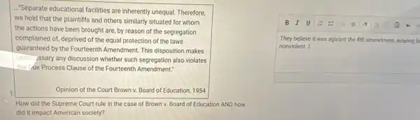 ..."Separate educational facilities are inherently unequal Therefore,
we hold that the plaintiffs and others similarly situated for whom
the actions have been brought are, by reason of the segregation
complained of, deprived of the equal protection of the laws
guaranteed by the Fourteenth Amendment. This disposition makes
unnec ssary any discussion whether such segregation also violates
the we Process Clause of the Fourteenth Amendment?
1	Opinion of the Court Brown v. Board of Education, 1954
How did the Supreme Court rule in the case of Brown v.Board of Education AND how
did it impact American society?
They believe it was agaisnt the-4th amendment.wearing b
nonviolent. I