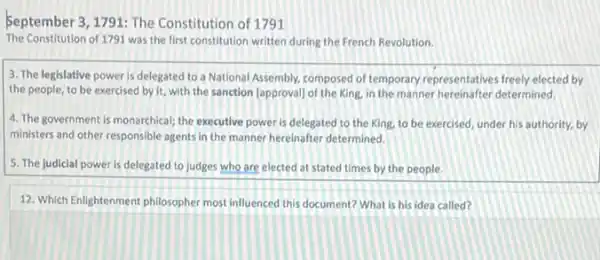 September 3, 1791: The Constitution of 1791
The Constitution of 1791 was the first constitution written during the French Revolution.
3. The legislative power is delegated to a National Assembly, composed of temporary representatives freely elected by
the people, to be exercised by it, with the sanction [approval] of the King, in the manner hereinafter determined,
4. The government is monarchical the executive power is delegated to the King.to be exercised, under his authority, by
ministers and other responsible agents in the manner hereinafter determined.
5. The judicial power is delegated to judges who are elected at stated times by the people.
12. Which Enlightenment philosophe most influenced this document?What is his idea called?