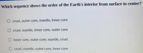 Which sequence shows the order of the Earth's interior from surface to center?
crust, outer core, mantle,inner core
crust, mantle, inner core,outer core
inner core, outer core,mantle, crust
crust, mantle, outer core,inner core