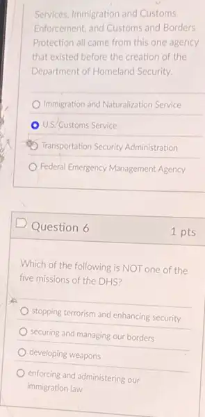 Services, Immigration and Customs
Enforcement, and Customs and Borders
Protection all came from this one agency
that existed before the creation of the
Department of Homeland Security.
Immigration and Naturalization Service
U.S. Customs Service
Transportation Security Administration
Federal Emergency Management Agency
D Question 6
Which of the following is NOT one of the
five missions of the DHS?
stopping terrorism and enhancing security
securing and managing our borders
developing weapons
enforcing and administering our
immigration law
1 pts