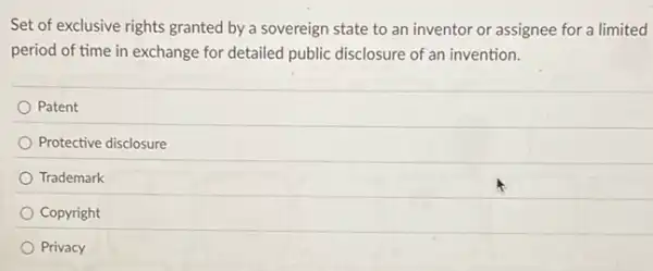 Set of exclusive rights granted by a sovereign state to an inventor or assignee for a limited
period of time in exchange for detailed public disclosure of an invention.
Patent
Protective disclosure
Trademark
Copyright
Privacy