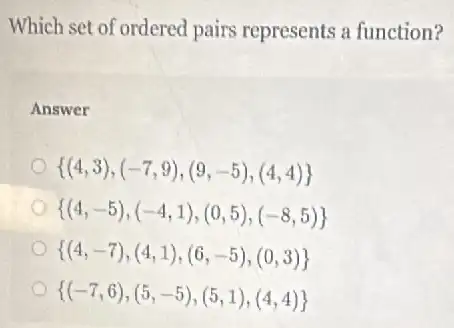 Which set of ordered I pairs represents a function?
Answer
 (4,3),(-7,9),(9,-5),(4,4) 
 (4,-5),(-4,1),(0,5),(-8,5) 
 (4,-7),(4,1),(6,-5),(0,3) 
 (-7,6),(5,-5),(5,1),(4,4)