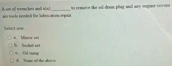 A set of wrenches and a(n) __
to remove the oil drain plug and any engine covers
are tools needed for lubrication repair.
Select one:
a. Mirror set
b. Socket set
c. Oil sump
d. None of the above