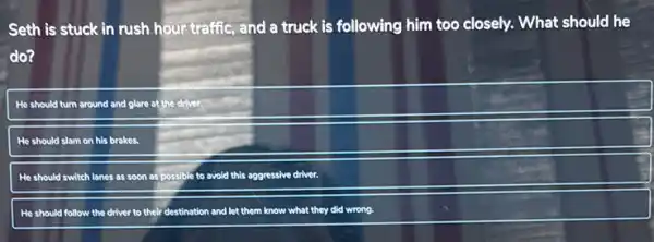 Seth is stuck in rush hour traffic, and a truck is following him too closely. What should he
do?
He should turn around and glare at the driver.
He should slam on his brakes.
He should switch lanes as soon as possible to avoid this aggressive driver.
He should follow the driver to their destination and let them know what they did wrong.