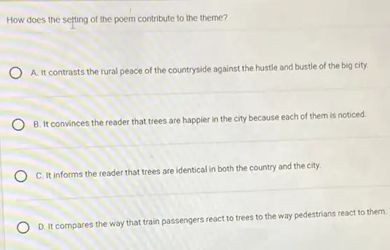 How does the setting of the poem contribute to the theme?
A. It contrasts the rural peace of the countryside against the hustle and bustle of the big city.
B. It convinces the reader that trees are happier in the city because each of them is noticed.
C. It informs the reader that trees are identical in both the country and the city.
D. It compares the way that train passengers react to trees to the way pedestrians react to them