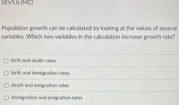 SEV5.b (MC)
Population growth can be calculated by looking at the values of several
variables. Which two variables in the calculation increase growth rate?
birth and death rates
birth and immigration rates
death and emigration rates
immigration and emigration rates