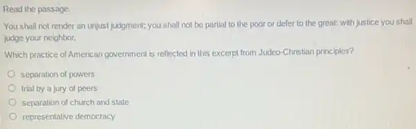 You shall not render an unjust judgment; you shall not be partial to the poor or defer to the great:with justice you shall
judge your neighbor.
Which practice of American government is reflected in this excerpt from Judeo -Christian principles?
separation of powers
trial by a jury of peers
separation of church and state
representative democracy