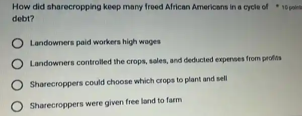 How did sharecropping keep many freed African Americans in a cycle of 10 point
debt?
Landowners paid workers high wages
Landowners controlled the crops, sales, and deducted expenses from profita
Sharecroppers could choose which crops to plant and sell
Sharecroppers were given free land to farm