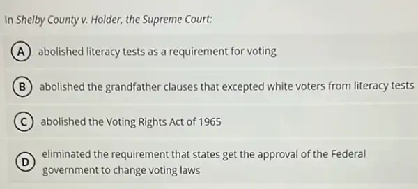 In Shelby County v.Holder, the Supreme Court:
A abolished literacy tests as a requirement for voting
B abolished the grandfather clauses that excepted white voters from literacy tests
C abolished the Voting Rights Act of 1965
D
eliminated the requirement that states get the approval of the Federal
government to change voting laws