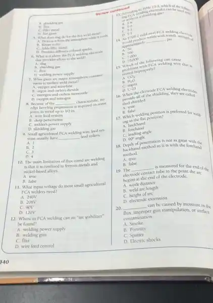 A. shielding gas
B. flux
C. filler metal
D. hot gases
3. What does slag do for the hot weld metal?
A. Protects it from for themphere while it cools
B. Keeps it dry
C. Adds filler metal
D. Provides different colored sparks
different colored sparkleeprode
that provides alloys to the weld?
A. slag
B. shielding gas
C. flux
D. welding power supply
7. What gases are major atmospheric contami-
nants to molten weld metal?
A. oxygen and acetylene
B. angon and carbon dioxide
C. nitrogen and carbon monoxide
D. oxygen and nitrogen
8. Because of the __ characteristic, no
some
edge beveling I preparation is
joints in metal up to 1/2in
A. wire feed system
B. deep penetration
C. welder's power supply
D. shielding gas
9. Small agricultural FCA welding wire feed sys-
tems usually have __ feed rollers.
A. 1
B. 2
C. 3
D. 4
10. The main limitation of flux cored are welding
is that it is confined to ferrous metals and
nickel-based alloys.
A. true
B. false
11. What input voltage do most small agricultural
FCA welders need?
A. 240V
B. 208V
C. 90V
D. 120V
12. Where in FCA welding can an "arc stabilizer"
be found?
A. welding power supply
B. welding gun
C. flux
D. wire feed control
continued
13. Accord welding
rabletectrodes can be used to
ing frinout a shielding gas?
A.
T-4
B.
T-2
c T-3
D. 1.5
D.
T-5 mild steel FCA
tensiles electrode
E7OT-1
mild
ensile strength of
approximately
__ psi
A. 70
B. 700
c 7,000
D. 70,000
D. 70,000 he followinglding
15. problemproperly?welding wire that is
probal improperly?
A. CO_(2)
B. H_(2)O
c angon
D.
C-25
the electro shielding they are called
16. When all of the shielding, they electrodes
pret shielded.
A. true
B. false
17.false ating position is preferred for weld.
Whin the flat position?
A. backhand
B.forehand
C. leading angle
D. 90^circ  angle
18 D. of penetration is not as great with the
Depthand method as it is with the forehand
method.
A. true
B. false
19. The
__ is measured for the end of the
electrode contact
tube to the point the arc
begins at the end of the electrode.
A. work distance
B. weld arc length
C. height of arc
D. electrode extension
20 __ can be caused by moisture in the
flux, improper
er gun manipulation, or surface
contamination.
A. Smoke
B. Porosity
D. Electric shocks