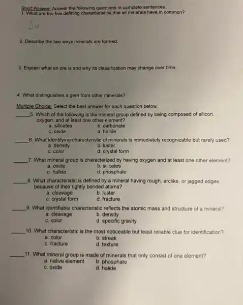 Short Answer: Answer the following questions in complete sentences.
1. What are the five defining characteristics that all minerals have in common?
2. Describe the two ways minerals are formed.
3. Explain what an ore is and why its classification may change over time.
4. What distinguishes a gem from other minerals?
Multiple Choice: Select the best answer for each question below.
__ 5. Which of the following is the mineral group defined by being composed of silicon,
oxygen, and at least one other element?
a. silicates
b. carbonate
c. oxide
d. halide
__ 6. What identifying characteristic of minerals is immediately recognizable but rarely used?
a density
b. luster
c. color
d. crystal form
__ 7. What mineral group is characterized by having oxygen and at least one other element?
a. oxide
b. silicates
c. halide
d. phosphate
__ 8. What characteristic is defined by a mineral having rough, arclike, or jagged edges
because of their tightly bonded atoms?
a. cleavage
b. luster
c. crystal form
d. fracture
__ 9. What identifiable characteristic reflects the atomic mass and structure of a mineral?
a. cleavage
b. density
c. color
d. specific gravity
__ 10. What characteristic is the most noticeable but least reliable clue for identification?
a. color
b. streak
c. fracture
d. texture
__ 11. What mineral group is made of minerals that only consist of one element?
a. native element
b. phosphate
c. oxide
d halide