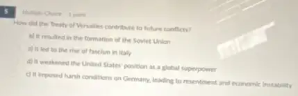 S
How did the Treaty of Versalles contribute to future conflicts?
b) It resulted in the formation of the Soviet Union
a) It led to the rise of fascism in Italy
d) It weakened the United States' position as a global superpower
c) It imposed harsh conditions on Germany, leading to resentment and economic instability