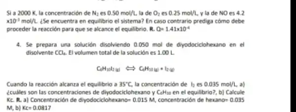 Si a 2000 K, la concentración de N_(2) es 0.50mol/L la de O_(2) es 0.25mol/L, y la de NO es 42
times 10^-3mol/L ¿Se encuentra en equilibrio el sistema? En caso contrario prediga cômo debe
proceder la reacción para que se alcance el equilibrio. R. Q=1.41times 10^-4
4. Se prepara una solución disolviendo 0.050 mol de diyodociclohexano en el
disolvente CCl_(4) El volumen total de la solución es 1.00 L
C_(6)H_(10)l_(2)(1)Longleftrightarrow C_(6)H_(10)(a)+I_(2(0))
Cuando la reacción alcanza el equilibrio a 35^circ C la concentración de I_(2) es 0.035mol/L a)
écuáles son las concentraciones de diyodociclohexano y C_(6)H_(10) en el equilibrio?, b]Calcule
Kc. R. a) Concentración de diyodociclohexano= 0.015 M concentración de hexano=0.035
M, b) Kc=0.0817