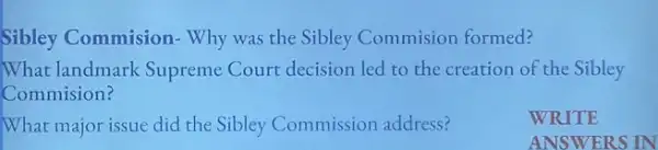 Sibley Commision-Why was the Sibley Commision formed?
What landmark Supreme Court decision led to the creation of the Sibley
Commision?
WRITE
What major issue did the Sibley Commission address?
ANSWERS IN