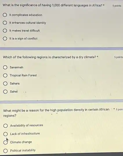 What is the significance of having 1,000 different languages in Africa?
It complicates education
It enhances cultural identity
It makes travel difficult
It is a sign of conflict
Which of the following regions is characterized by a dry climate?
Savannah
Tropical Rain Forest
Sahara
Sohel
What might be a reason for the high population density in certain African 5 poin
regions?
Availability of resources
Lack of infrastructure
Climate change
Political instability
5 points
5 points