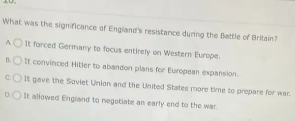 What was the significance of England's resistance during the Battle of Britain?
A It forced Germany to focus entirely on Western Europe.
B It convinced Hitler to abandon plans for European expansion.
c It gave the Soviet Union and the United States more time to prepare for war.
D It allowed England to negotiate an early end to the war.