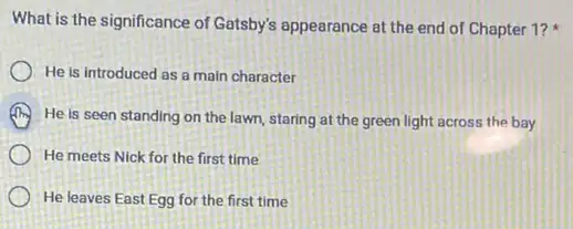 What is the significance of Gatsby's appearance at the end of Chapter 1?
He is introduced as a main character
He is seen standing on the lawn, staring at the green light across the bay
) He meets Nick for the first time
He leaves East Egg for the first time