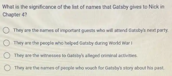 What is the significance of the list of names that Gatsby gives to Nick in
Chapter 4?
They are the names of important guests who will attend Gatsby's next party.
They are the people who helped Gatsby during World War I
They are the witnesses to Gatsby's alleged criminal activities.
They are the names of people who vouch for Gatsby's story about his past.