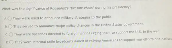 What was the significance of Roosevelt's "fireside chats" during his presidency?
A They were used to announce military strategies to the public.
B They served to announce major policy changes in the United States government.
They were speeches directed to foreign nations urging them to support the U.S. in the war.
D
They were informal radio broadcasts aimed at rallying Americans to support war efforts and nation