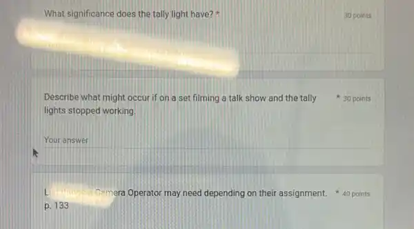 What significance does the tally light have?
lights stopped working.
__
Lis
p. 133
30 points
Describe what might occur if on a set filming a talk show and the tally 30 points
Camera Operator may need depending on their assignment. 40 points