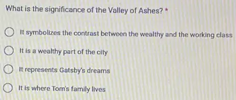 What is the significance of the Valley of Ashes?
It symbolizes the contrast between the wealthy and the working class
It is a wealthy part of the city
It represents Gatsby's dreams
It is where Tom's family lives