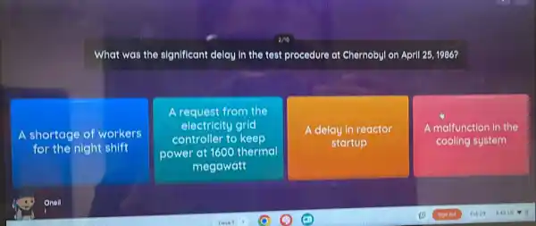 What was the significant clelay in the test procedure at Chernobyl on April 25, 1986?
A shortage of workers
for the night shift
A request from the
electricity grid
controller to keep
power at 1600 thermal
megawatt
A delay in reactor
startup
A malfunction in the
cooling system