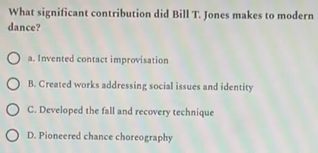 What significant contribution did Bill T. Jones makes to modern
dance?
a. Invented contact improvisation
B. Created works addressing social issues and identity
C. Developed the fall and recovery technique
D. Pioneered chance choreography