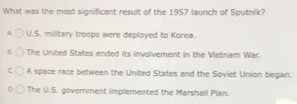 What was the most significant result of the 1957 launch of Sputnik?
U.S. military troops were deployed to Korea.
B The United States ended its involvement in the Vietnam War.
C
A space race between the United States and the Soviet Union began.
D The U.S. government implemented the Marshall Plan.