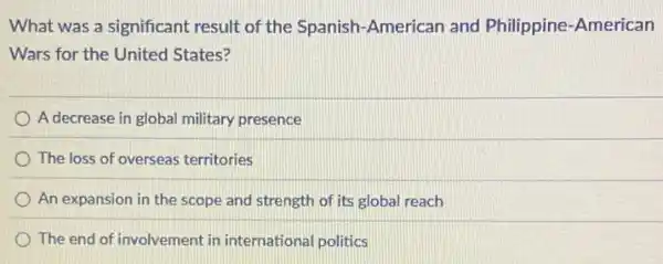 What was a significant result of the Spanish American and Philippine -American
Wars for the United States?
A decrease in global military presence
The loss of overseas territories
An expansion in the scope and strength of its global reach
The end of involvement in international politics